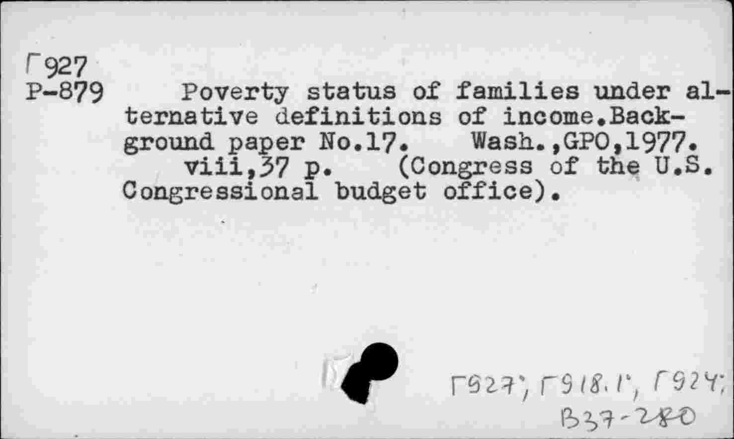 ﻿r 927
P-879 Poverty status of families under alternative definitions of income.Background paper No. 17. Wash.,GPO,1977« viii,37 P* (Congress of the U.S.
Congressional budget office).
rez?) rs /£• /*, rw.